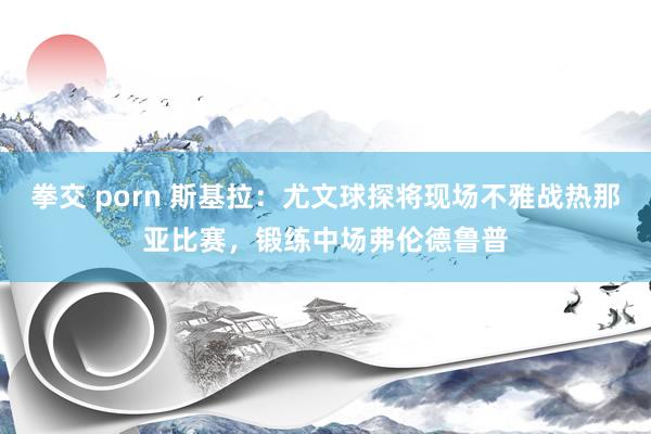 拳交 porn 斯基拉：尤文球探将现场不雅战热那亚比赛，锻练中场弗伦德鲁普
