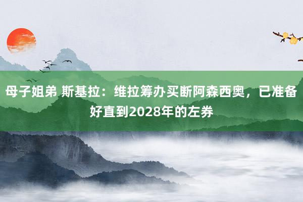 母子姐弟 斯基拉：维拉筹办买断阿森西奥，已准备好直到2028年的左券