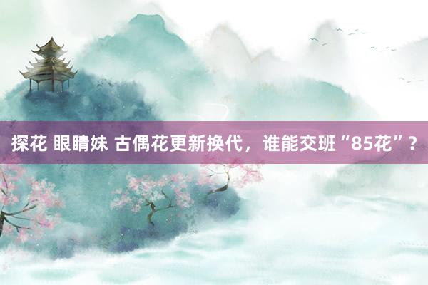 探花 眼睛妹 古偶花更新换代，谁能交班“85花”？