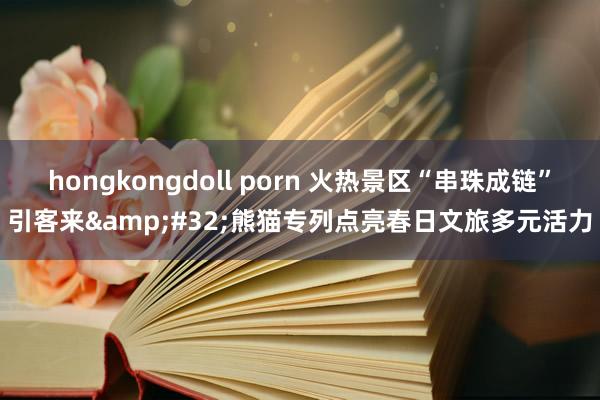 hongkongdoll porn 火热景区“串珠成链”引客来&#32;熊猫专列点亮春日文旅多元活力