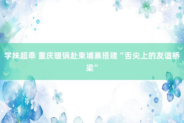 学妹超乖 重庆暖锅赴柬埔寨搭建“舌尖上的友谊桥梁”