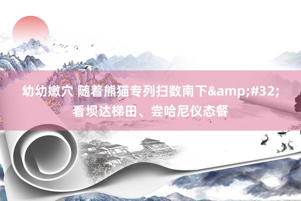 幼幼嫩穴 随着熊猫专列扫数南下&#32;看坝达梯田、尝哈尼仪态餐