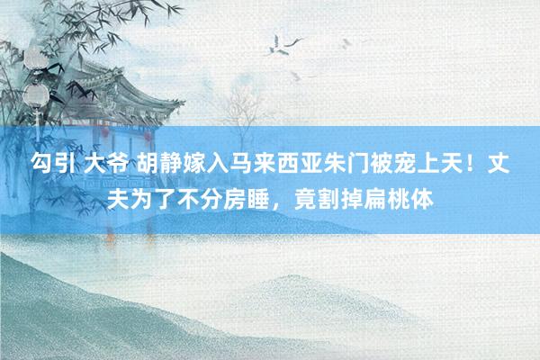 勾引 大爷 胡静嫁入马来西亚朱门被宠上天！丈夫为了不分房睡，竟割掉扁桃体