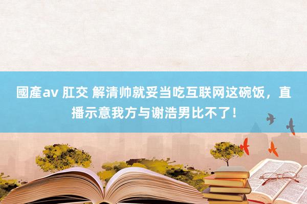 國產av 肛交 解清帅就妥当吃互联网这碗饭，直播示意我方与谢浩男比不了！
