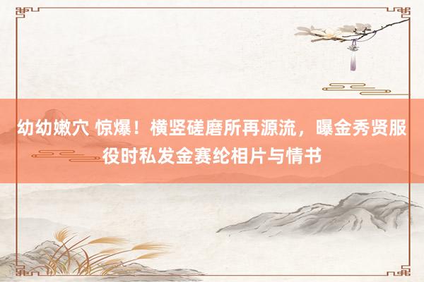 幼幼嫩穴 惊爆！横竖磋磨所再源流，曝金秀贤服役时私发金赛纶相片与情书