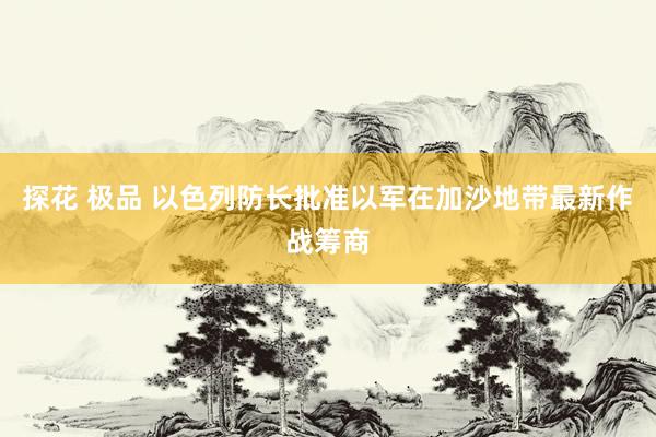 探花 极品 以色列防长批准以军在加沙地带最新作战筹商