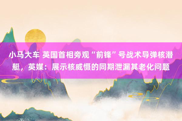 小马大车 英国首相旁观“前锋”号战术导弹核潜艇，英媒：展示核威慑的同期泄漏其老化问题