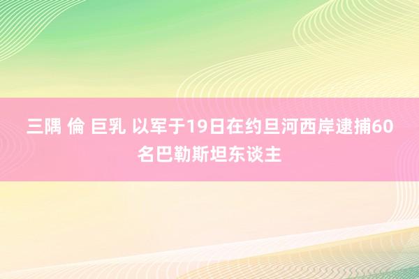 三隅 倫 巨乳 以军于19日在约旦河西岸逮捕60名巴勒斯坦东谈主