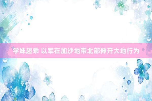 学妹超乖 以军在加沙地带北部伸开大地行为