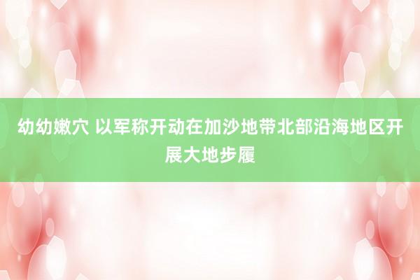 幼幼嫩穴 以军称开动在加沙地带北部沿海地区开展大地步履