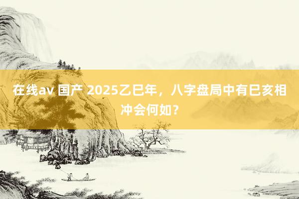 在线av 国产 2025乙巳年，八字盘局中有巳亥相冲会何如？