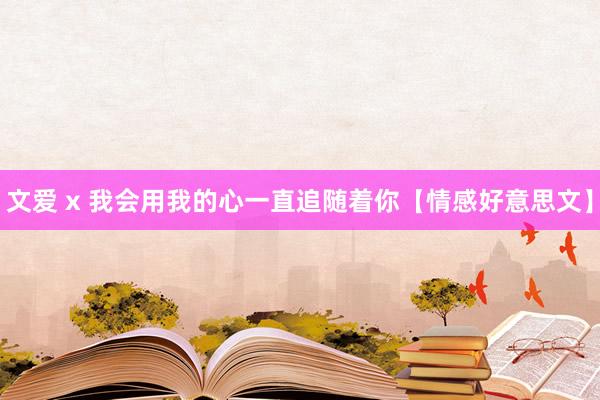 文爱 x 我会用我的心一直追随着你【情感好意思文】