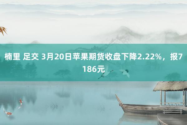 楠里 足交 3月20日苹果期货收盘下降2.22%，报7186元