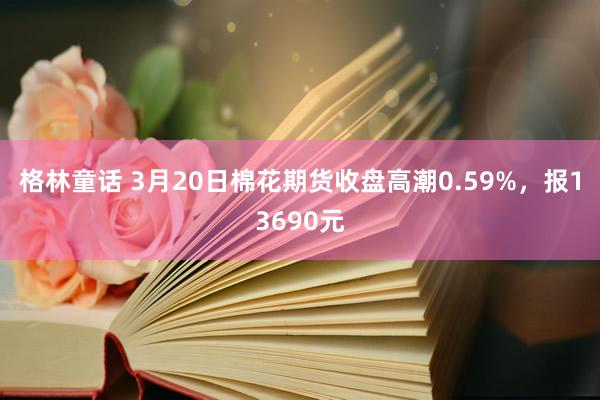 格林童话 3月20日棉花期货收盘高潮0.59%，报13690元