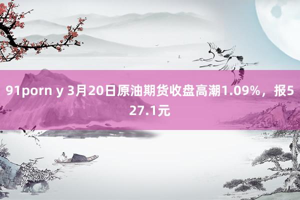 91porn y 3月20日原油期货收盘高潮1.09%，报527.1元