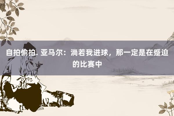 自拍偷拍. 亚马尔：淌若我进球，那一定是在蹙迫的比赛中
