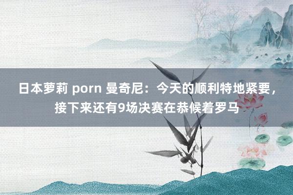 日本萝莉 porn 曼奇尼：今天的顺利特地紧要，接下来还有9场决赛在恭候着罗马