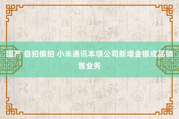 国产 自拍偷拍 小米通讯本领公司新增金银成品销售业务