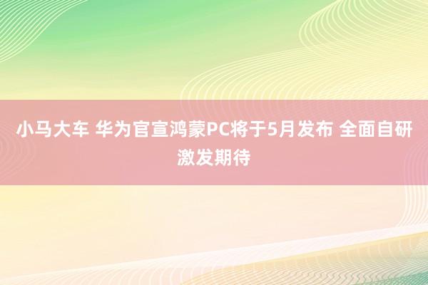 小马大车 华为官宣鸿蒙PC将于5月发布 全面自研激发期待