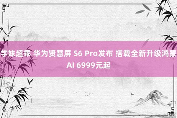 学妹超乖 华为贤慧屏 S6 Pro发布 搭载全新升级鸿蒙AI 6999元起
