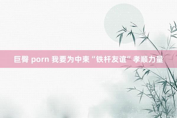 巨臀 porn 我要为中柬“铁杆友谊”孝顺力量