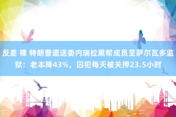 反差 裸 特朗普遣送委内瑞拉黑帮成员至萨尔瓦多监狱：老本降43%，囚犯每天被关押23.5小时