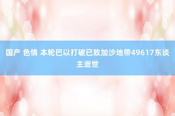 国产 色情 本轮巴以打破已致加沙地带49617东谈主逝世