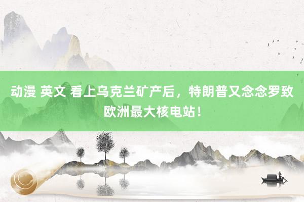 动漫 英文 看上乌克兰矿产后，特朗普又念念罗致欧洲最大核电站！