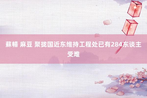 蘇暢 麻豆 聚拢国近东维持工程处已有284东谈主受难