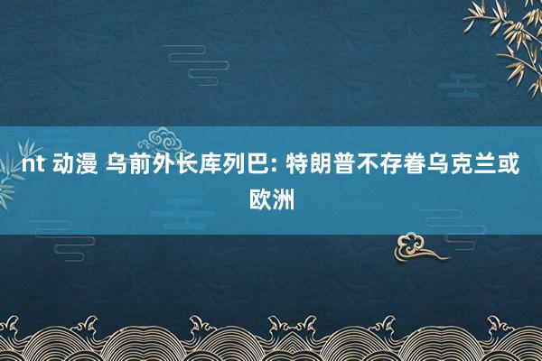 nt 动漫 乌前外长库列巴: 特朗普不存眷乌克兰或欧洲