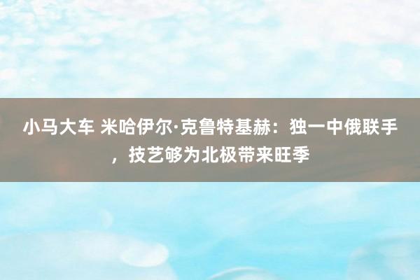 小马大车 米哈伊尔·克鲁特基赫：独一中俄联手，技艺够为北极带来旺季