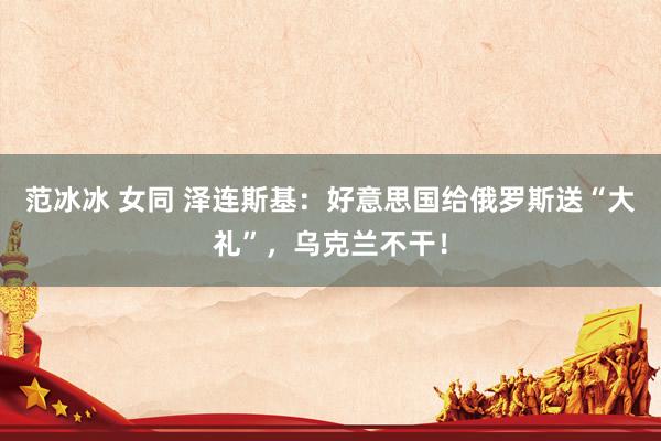 范冰冰 女同 泽连斯基：好意思国给俄罗斯送“大礼”，乌克兰不干！