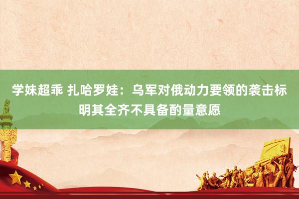 学妹超乖 扎哈罗娃：乌军对俄动力要领的袭击标明其全齐不具备酌量意愿