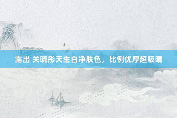 露出 关晓彤天生白净肤色，比例优厚超吸睛