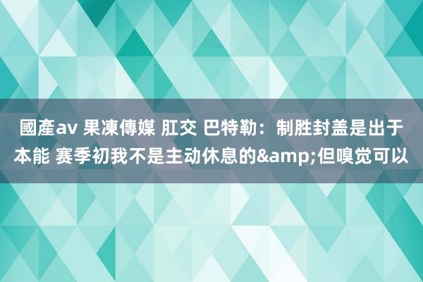 國產av 果凍傳媒 肛交 巴特勒：制胜封盖是出于本能 赛季初我不是主动休息的&但嗅觉可以