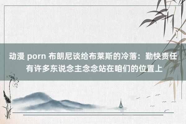 动漫 porn 布朗尼谈给布莱斯的冷落：勤快责任 有许多东说念主念念站在咱们的位置上