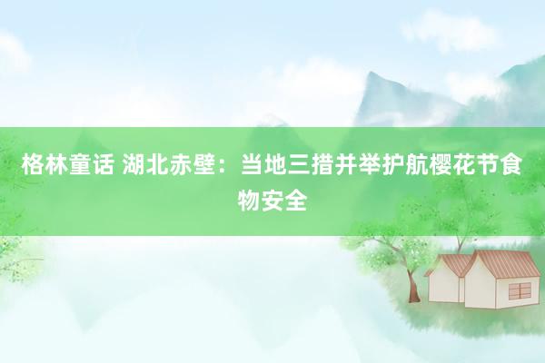 格林童话 湖北赤壁：当地三措并举护航樱花节食物安全
