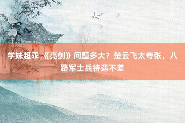 学妹超乖 《亮剑》问题多大？楚云飞太夸张，八路军士兵待遇不差