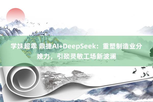 学妹超乖 鼎捷AI+DeepSeek：重塑制造业分娩力，引颈灵敏工场新波澜