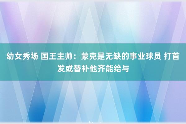 幼女秀场 国王主帅：蒙克是无缺的事业球员 打首发或替补他齐能给与