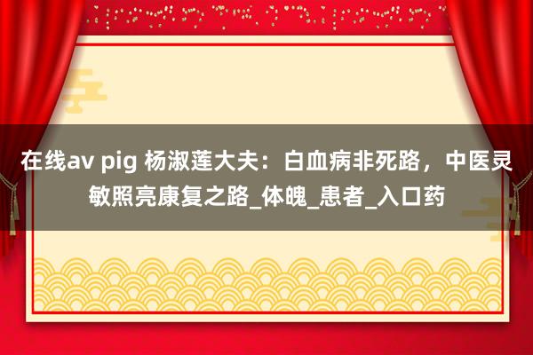 在线av pig 杨淑莲大夫：白血病非死路，中医灵敏照亮康复之路_体魄_患者_入口药