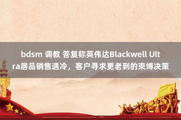 bdsm 调教 答复称英伟达Blackwell Ultra居品销售遇冷，客户寻求更老到的束缚决策