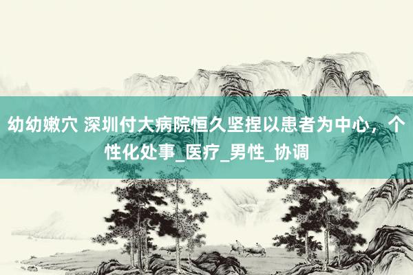 幼幼嫩穴 深圳付大病院恒久坚捏以患者为中心，个性化处事_医疗_男性_协调