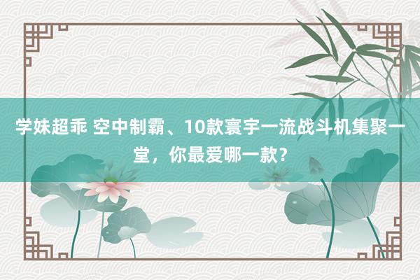 学妹超乖 空中制霸、10款寰宇一流战斗机集聚一堂，你最爱哪一款？