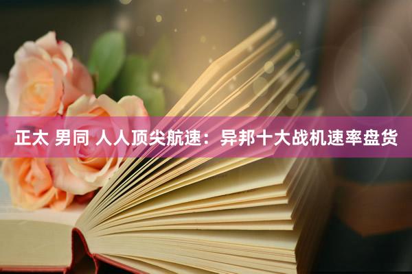 正太 男同 人人顶尖航速：异邦十大战机速率盘货