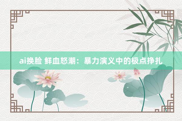 ai换脸 鲜血怒潮：暴力演义中的极点挣扎