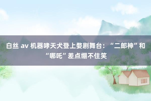 白丝 av 机器哮天犬登上婺剧舞台：“二郎神”和“哪吒”差点绷不住笑