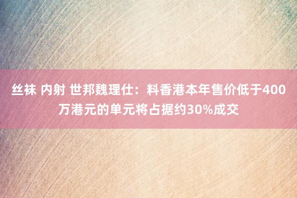 丝袜 内射 世邦魏理仕：料香港本年售价低于400万港元的单元将占据约30%成交