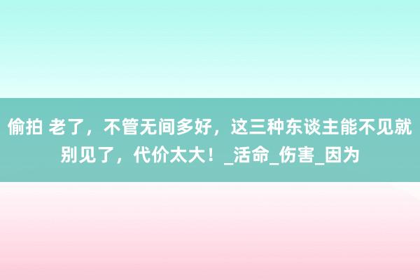 偷拍 老了，不管无间多好，这三种东谈主能不见就别见了，代价太大！_活命_伤害_因为