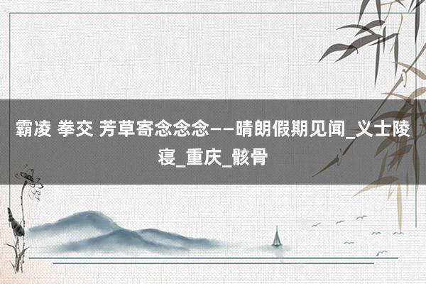 霸凌 拳交 芳草寄念念念——晴朗假期见闻_义士陵寝_重庆_骸骨